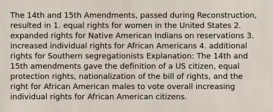 The 14th and 15th Amendments, passed during Reconstruction, resulted in 1. equal rights for women in the United States 2. expanded rights for Native American Indians on reservations 3. increased individual rights for African Americans 4. additional rights for Southern segregationists Explanation: The 14th and 15th amendments gave the definition of a US citizen, equal protection rights, nationalization of the bill of rights, and the right for African American males to vote overall increasing individual rights for African American citizens.