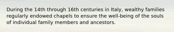 During the 14th through 16th centuries in Italy, wealthy families regularly endowed chapels to ensure the well-being of the souls of individual family members and ancestors.