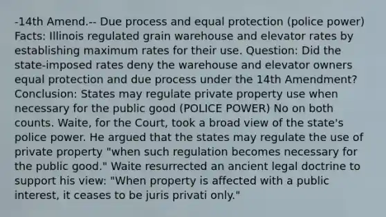 -14th Amend.-- Due process and equal protection (police power) Facts: Illinois regulated grain warehouse and elevator rates by establishing maximum rates for their use. Question: Did the state-imposed rates deny the warehouse and elevator owners equal protection and due process under the 14th Amendment? Conclusion: States may regulate private property use when necessary for the public good (POLICE POWER) No on both counts. Waite, for the Court, took a broad view of the state's police power. He argued that the states may regulate the use of private property "when such regulation becomes necessary for the public good." Waite resurrected an ancient legal doctrine to support his view: "When property is affected with a public interest, it ceases to be juris privati only."