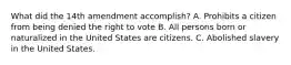 What did the 14th amendment accomplish? A. Prohibits a citizen from being denied the right to vote B. All persons born or naturalized in the United States are citizens. C. Abolished slavery in the United States.