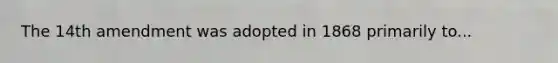 The 14th amendment was adopted in 1868 primarily to...