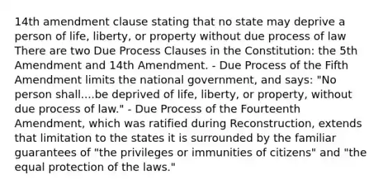 14th amendment clause stating that no state may deprive a person of life, liberty, or property without due process of law There are two Due Process Clauses in the Constitution: the 5th Amendment and 14th Amendment. - Due Process of the Fifth Amendment limits the national government, and says: "No person shall....be deprived of life, liberty, or property, without due process of law." - Due Process of the Fourteenth Amendment, which was ratified during Reconstruction, extends that limitation to the states it is surrounded by the familiar guarantees of "the privileges or immunities of citizens" and "the equal protection of the laws."