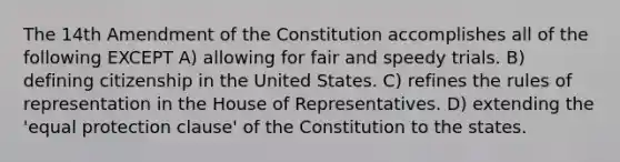 The 14th Amendment of the Constitution accomplishes all of the following EXCEPT A) allowing for fair and speedy trials. B) defining citizenship in the United States. C) refines the rules of representation in the House of Representatives. D) extending the 'equal protection clause' of the Constitution to the states.