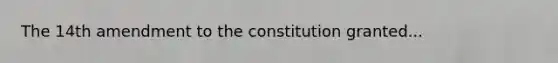 The 14th amendment to the constitution granted...