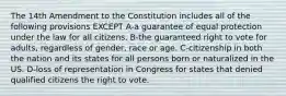 The 14th Amendment to the Constitution includes all of the following provisions EXCEPT A-a guarantee of equal protection under the law for all citizens. B-the guaranteed right to vote for adults, regardless of gender, race or age. C-citizenship in both the nation and its states for all persons born or naturalized in the US. D-loss of representation in Congress for states that denied qualified citizens the right to vote.