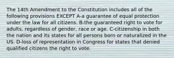 The 14th Amendment to the Constitution includes all of the following provisions EXCEPT A-a guarantee of equal protection under the law for all citizens. B-the guaranteed right to vote for adults, regardless of gender, race or age. C-citizenship in both the nation and its states for all persons born or naturalized in the US. D-loss of representation in Congress for states that denied qualified citizens the right to vote.