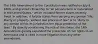 The 14th Amendment to the Constitution was ratified on July 9, 1868, and granted citizenship to "all persons born or naturalized in the United States," which included former slaves recently freed. In addition, it forbids states from denying any person "life, liberty or property, without due process of law" or to "deny to any person within its jurisdiction the equal protection of the laws." By directly mentioning the role of the states, the 14th Amendment greatly expanded the protection of civil rights to all Americans and is cited in more litigation than any other amendment.