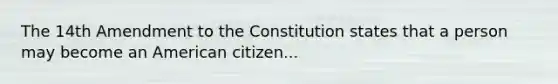 The 14th Amendment to the Constitution states that a person may become an American citizen...