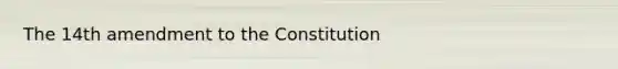 The 14th amendment to the Constitution