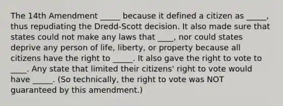 The 14th Amendment _____ because it defined a citizen as _____, thus repudiating the Dredd-Scott decision. It also made sure that states could not make any laws that ____, nor could states deprive any person of life, liberty, or property because all citizens have the right to _____. It also gave the right to vote to ____. Any state that limited their citizens' right to vote would have _____. (So technically, the right to vote was NOT guaranteed by this amendment.)