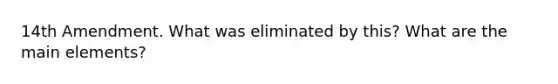 14th Amendment. What was eliminated by this? What are the main elements?