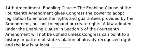 14th Amendment, Enabling Clause: The Enabling Clause of the Fourteenth Amendment gives Congress the power to adopt legislation to enforce the rights and guarantees provided by the Amendment, but not to expand or create rights. A law adopted under the Enabling Clause in Section 5 of the Fourteenth Amendment will not be upheld unless Congress can point to a history or pattern of state violation of already recognized rights and the law is at least __________.