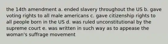 the 14th amendment a. ended slavery throughout the US b. gave voting rights to all male americans c. gave citizenship rights to all people born in the US d. was ruled unconstitutional by the supreme court e. was written in such way as to appease the woman's suffrage movement