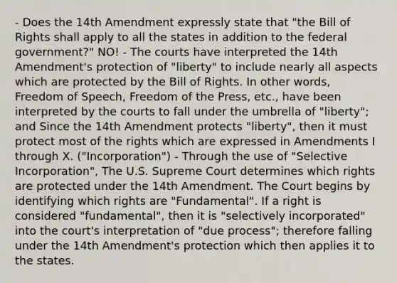 - Does the 14th Amendment expressly state that "the Bill of Rights shall apply to all the states in addition to the federal government?" NO! - The courts have interpreted the 14th Amendment's protection of "liberty" to include nearly all aspects which are protected by the Bill of Rights. In other words, Freedom of Speech, Freedom of the Press, etc., have been interpreted by the courts to fall under the umbrella of "liberty"; and Since the 14th Amendment protects "liberty", then it must protect most of the rights which are expressed in Amendments I through X. ("Incorporation") - Through the use of "Selective Incorporation", The U.S. Supreme Court determines which rights are protected under the 14th Amendment. The Court begins by identifying which rights are "Fundamental". If a right is considered "fundamental", then it is "selectively incorporated" into the court's interpretation of "due process"; therefore falling under the 14th Amendment's protection which then applies it to the states.