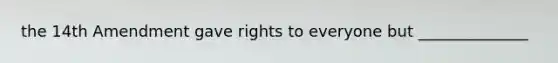 the 14th Amendment gave rights to everyone but ______________