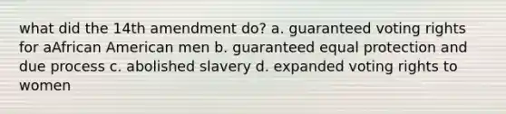 what did the 14th amendment do? a. guaranteed voting rights for aAfrican American men b. guaranteed equal protection and due process c. abolished slavery d. expanded voting rights to women