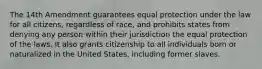 The 14th Amendment guarantees equal protection under the law for all citizens, regardless of race, and prohibits states from denying any person within their jurisdiction the equal protection of the laws. It also grants citizenship to all individuals born or naturalized in the United States, including former slaves.