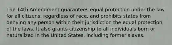 The 14th Amendment guarantees equal protection under the law for all citizens, regardless of race, and prohibits states from denying any person within their jurisdiction the equal protection of the laws. It also grants citizenship to all individuals born or naturalized in the United States, including former slaves.