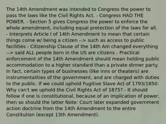 The 14th Amendment was intended to Congress the power to pass the laws like the <a href='https://www.questionai.com/knowledge/kkdJLQddfe-civil-rights' class='anchor-knowledge'>civil rights</a> Act. - Congress HAD THE POWER. - Section 5 gives Congress the power to enforce the whole amendment, including equal protection of the laws for all. - Interprets Article I of 14th Amendment to mean that certain things come w/ being a citizen --> such as access to public facilities - Citizenship Clause of the 14th Am changed everything --> said ALL people born in the US are citizens - Practical enforcement of the 14th Amendment should mean holding public accommodation to a higher standard than a private dinner party. In fact, certain types of businesses (like inns or theaters) are instrumentalities of the government, and are charged with duties to the public. If we could uphold Fugitive Slave Act of 1793/1850: Why can't we uphold the Civil Rights Act of 1875? - It should follow if one is constitutional, because of an implication of power, then so should the latter Note: Court later expanded government action doctrine from the 14th Amendment to the entire Constitution (except 13th Amendment).