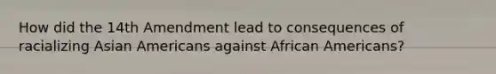 How did the 14th Amendment lead to consequences of racializing <a href='https://www.questionai.com/knowledge/kwuWh8Kr2I-asian-americans' class='anchor-knowledge'>asian americans</a> against <a href='https://www.questionai.com/knowledge/kktT1tbvGH-african-americans' class='anchor-knowledge'>african americans</a>?