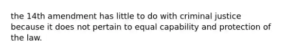 the 14th amendment has little to do with criminal justice because it does not pertain to equal capability and protection of the law.