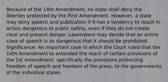 Because of the 14th Amendment, no state shall deny the liberties protected by the First Amendment. However, a state may deny speech and publication if it has a tendency to result in action dangerous to public safety, even if they do not create clear and present danger. Lawmakers may decide that an entire class of speech is so dangerous that it should be prohibited. Significance: An important case in which the Court ruled that the 14th Amendment to extended the reach of certain provisions of the 1st Amendment, specifically the provisions protecting freedom of speech and freedom of the press, to the governments of the individual states.