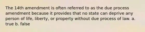 The 14th amendment is often referred to as the due process amendment because it provides that no state can deprive any person of life, liberty, or property without due process of law. a. true b. false