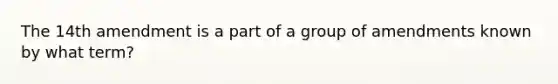 The 14th amendment is a part of a group of amendments known by what term?