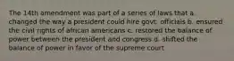 The 14th amendment was part of a series of laws that a. changed the way a president could hire govt. officials b. ensured the civil rights of african americans c. restored the balance of power between the president and congress d. shifted the balance of power in favor of the supreme court