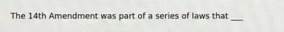 The 14th Amendment was part of a series of laws that ___