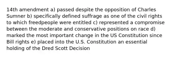 14th amendment a) passed despite the opposition of Charles Sumner b) specifically defined suffrage as one of the civil rights to which freedpeople were entitled c) represented a compromise between the moderate and conservative positions on race d) marked the most important change in the US Constitution since Bill rights e) placed into the U.S. Constitution an essential holding of the Dred Scott Decision