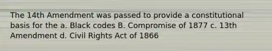 The 14th Amendment was passed to provide a constitutional basis for the a. Black codes B. Compromise of 1877 c. 13th Amendment d. Civil Rights Act of 1866