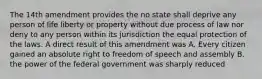 The 14th amendment provides the no state shall deprive any person of life liberty or property without due process of law nor deny to any person within its jurisdiction the equal protection of the laws. A direct result of this amendment was A. Every citizen gained an absolute right to freedom of speech and assembly B. the power of the federal government was sharply reduced