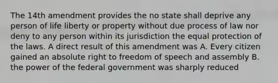 The 14th amendment provides the no state shall deprive any person of life liberty or property without due process of law nor deny to any person within its jurisdiction the equal protection of the laws. A direct result of this amendment was A. Every citizen gained an absolute right to freedom of speech and assembly B. the power of the federal government was sharply reduced