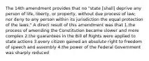 The 14th amendment provides that no "state [shall] deprive any person of life, liberty, or property, without due process of law; nor deny to any person within its jurisdiction the equal protection of the laws." A direct result of this amendment was that 1.the process of amending the Constitution became slower and more complex 2.the guarantees in the Bill of Rights were applied to state actions 3.every citizen gained an absolute right to freedom of speech and assembly 4.the power of the Federal Government was sharply reduced