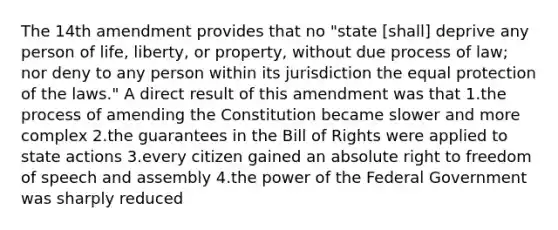 The 14th amendment provides that no "state [shall] deprive any person of life, liberty, or property, without due process of law; nor deny to any person within its jurisdiction the equal protection of the laws." A direct result of this amendment was that 1.the process of amending the Constitution became slower and more complex 2.the guarantees in the Bill of Rights were applied to state actions 3.every citizen gained an absolute right to freedom of speech and assembly 4.the power of the Federal Government was sharply reduced