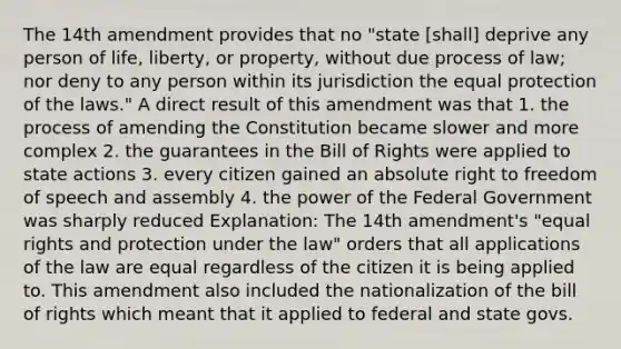 The 14th amendment provides that no "state [shall] deprive any person of life, liberty, or property, without due process of law; nor deny to any person within its jurisdiction the equal protection of the laws." A direct result of this amendment was that 1. the process of amending the Constitution became slower and more complex 2. the guarantees in the Bill of Rights were applied to state actions 3. every citizen gained an absolute right to freedom of speech and assembly 4. the power of the Federal Government was sharply reduced Explanation: The 14th amendment's "equal rights and protection under the law" orders that all applications of the law are equal regardless of the citizen it is being applied to. This amendment also included the nationalization of the bill of rights which meant that it applied to federal and state govs.