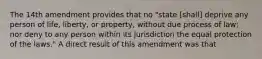 The 14th amendment provides that no "state [shall] deprive any person of life, liberty, or property, without due process of law; nor deny to any person within its jurisdiction the equal protection of the laws." A direct result of this amendment was that