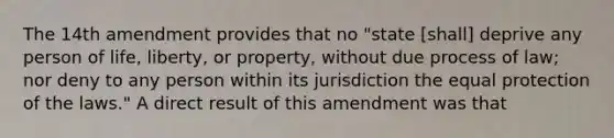 The 14th amendment provides that no "state [shall] deprive any person of life, liberty, or property, without due process of law; nor deny to any person within its jurisdiction the equal protection of the laws." A direct result of this amendment was that