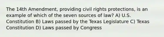 The 14th Amendment, providing civil rights protections, is an example of which of the seven sources of law? A) U.S. Constitution B) Laws passed by the Texas Legislature C) Texas Constitution D) Laws passed by Congress