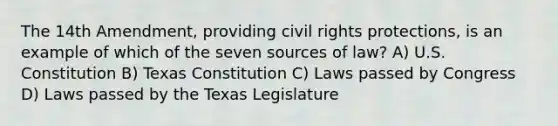 The 14th Amendment, providing civil rights protections, is an example of which of the seven sources of law? A) U.S. Constitution B) Texas Constitution C) Laws passed by Congress D) Laws passed by the Texas Legislature