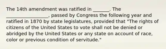 The 14th amendment was ratified in _______. The __________________, passed by Congress the following year and ratified in 1870 by state legislatures, provided that "The rights of citizens of the United States to vote shall not be denied or abridged by the United States or any state on account of race, color or previous condition of servitude."