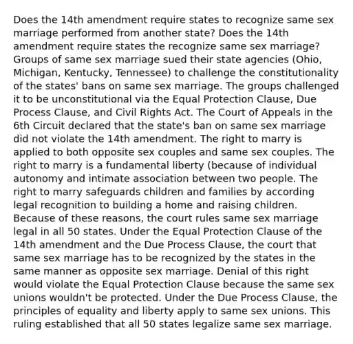 Does the 14th amendment require states to recognize same sex marriage performed from another state? Does the 14th amendment require states the recognize same sex marriage? Groups of same sex marriage sued their state agencies (Ohio, Michigan, Kentucky, Tennessee) to challenge the constitutionality of the states' bans on same sex marriage. The groups challenged it to be unconstitutional via the Equal Protection Clause, Due Process Clause, and Civil Rights Act. The Court of Appeals in the 6th Circuit declared that the state's ban on same sex marriage did not violate the 14th amendment. The right to marry is applied to both opposite sex couples and same sex couples. The right to marry is a fundamental liberty (because of individual autonomy and intimate association between two people. The right to marry safeguards children and families by according legal recognition to building a home and raising children. Because of these reasons, the court rules same sex marriage legal in all 50 states. Under the Equal Protection Clause of the 14th amendment and the Due Process Clause, the court that same sex marriage has to be recognized by the states in the same manner as opposite sex marriage. Denial of this right would violate the Equal Protection Clause because the same sex unions wouldn't be protected. Under the Due Process Clause, the principles of equality and liberty apply to same sex unions. This ruling established that all 50 states legalize same sex marriage.