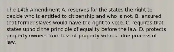 The 14th Amendment A. reserves for the states the right to decide who is entitled to citizenship and who is not. B. ensured that former slaves would have the right to vote. C. requires that states uphold the principle of equality before the law. D. protects property owners from loss of property without due process of law.