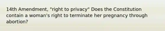 14th Amendment, "right to privacy" Does the Constitution contain a woman's right to terminate her pregnancy through abortion?