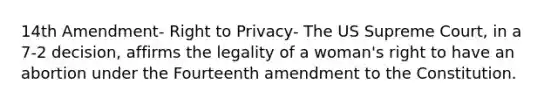 14th Amendment- Right to Privacy- The US Supreme Court, in a 7-2 decision, affirms the legality of a woman's right to have an abortion under the Fourteenth amendment to the Constitution.