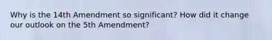 Why is the 14th Amendment so significant? How did it change our outlook on the 5th Amendment?