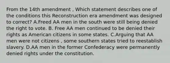 From the 14th amendment , Which statement describes one of the conditions this Reconstruction era amendment was designed to correct? A.Freed AA men in the south were still being denied the right to vote. B. Free AA men continued to be denied their rights as American citizens in some states. C.Arguing that AA men were not citizens , some southern states tried to reestablish slavery. D.AA men in the former Confederacy were permanently denied rights under the constitution.