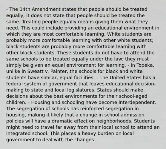 - The 14th Amendment states that people should be treated equally; it does not state that people should be treated the same. Treating people equally means giving them what they need. This could include providing an educational environment in which they are most comfortable learning. White students are probably more comfortable learning with other white students; black students are probably more comfortable learning with other black students. These students do not have to attend the same schools to be treated equally under the law; they must simply be given an equal environment for learning. - In Topeka, unlike in Sweatt v. Painter, the schools for black and white students have similar, equal facilities. - The United States has a federal system of government that leaves educational decision-making to state and local legislatures. States should make decisions about the best environments for their school-aged children. - Housing and schooling have become interdependent. The segregation of schools has reinforced segregation in housing, making it likely that a change in school admission policies will have a dramatic effect on neighborhoods. Students might need to travel far away from their local school to attend an integrated school. This places a heavy burden on local government to deal with the changes.