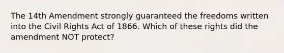 The 14th Amendment strongly guaranteed the freedoms written into the Civil Rights Act of 1866. Which of these rights did the amendment NOT protect?